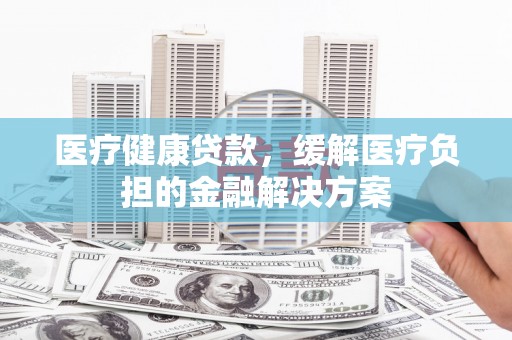 太子河医疗健康贷款，缓解医疗负担的金融解决方案