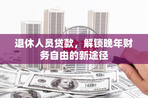 太子河退休人员贷款，解锁晚年财务自由的新途径