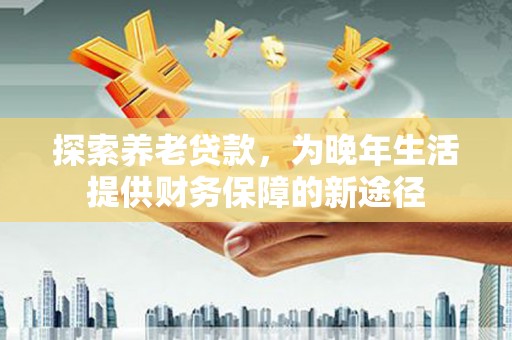太子河探索养老贷款，为晚年生活提供财务保障的新途径