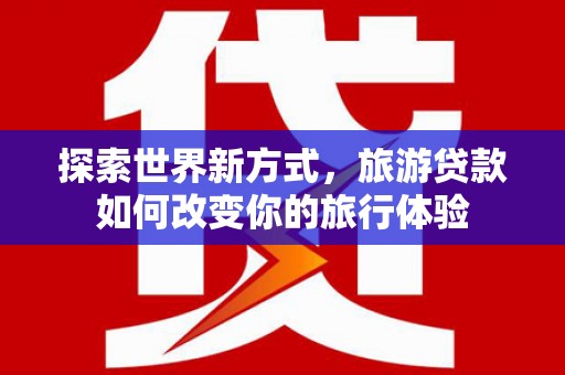 太子河探索世界新方式，旅游贷款如何改变你的旅行体验