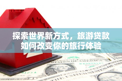 太子河探索世界新方式，旅游贷款如何改变你的旅行体验