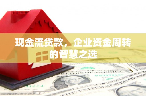 太子河现金流贷款，企业资金周转的智慧之选