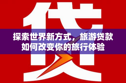 太子河探索世界新方式，旅游贷款如何改变你的旅行体验