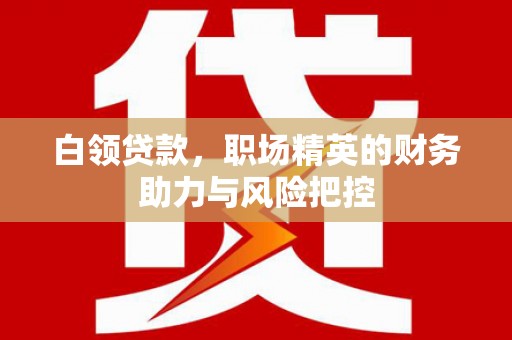 太子河白领贷款,职场精英的财务助力与风险把控 太子河白领贷款,职场精英的财务助力与风险把控